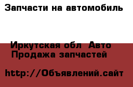 Запчасти на автомобиль  - Иркутская обл. Авто » Продажа запчастей   